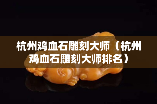 杭州鸡血石雕刻大师（杭州鸡血石雕刻大师排名）