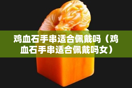 鸡血石手串适合佩戴吗（鸡血石手串适合佩戴吗女）