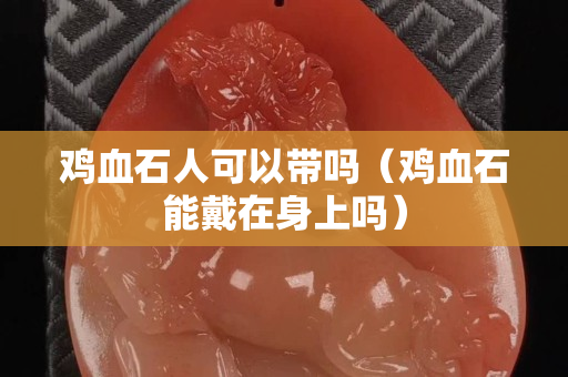鸡血石人可以带吗（鸡血石能戴在身上吗）