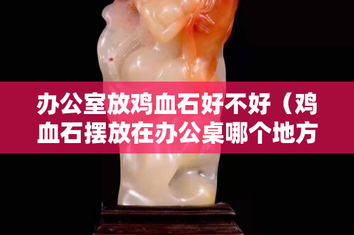 办公室放鸡血石好不好（鸡血石摆放在办公桌哪个地方）