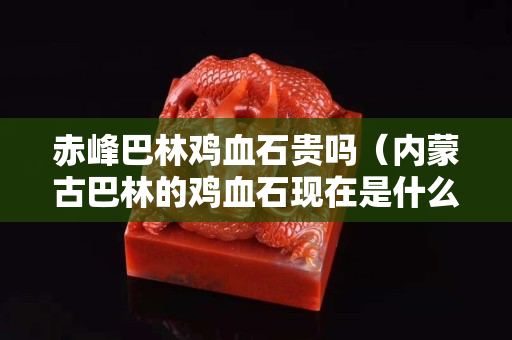 赤峰巴林鸡血石贵吗（内蒙古巴林的鸡血石现在是什么价钱）