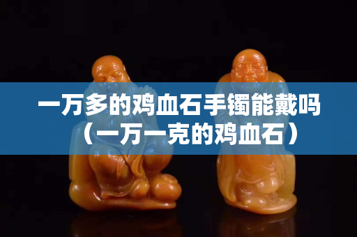 一万多的鸡血石手镯能戴吗（一万一克的鸡血石）