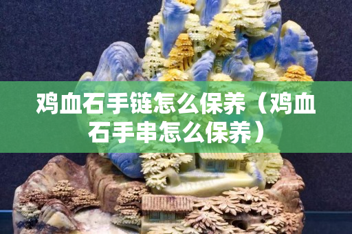 鸡血石手链怎么保养（鸡血石手串怎么保养）