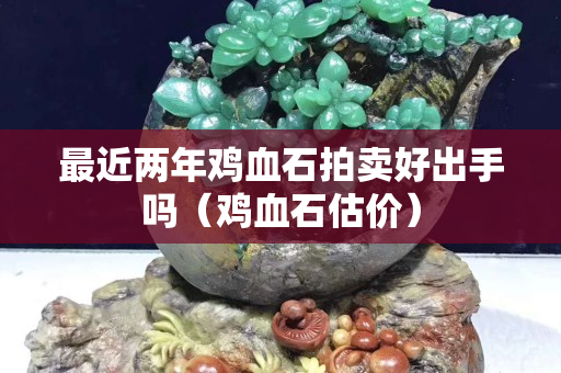 最近两年鸡血石拍卖好出手吗（鸡血石估价）