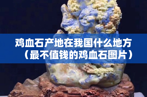 鸡血石产地在我国什么地方（最不值钱的鸡血石图片）