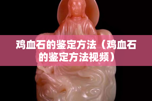 鸡血石的鉴定方法（鸡血石的鉴定方法视频）