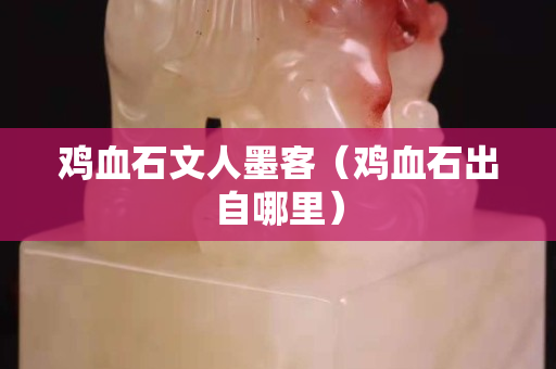 鸡血石文人墨客（鸡血石出自哪里）