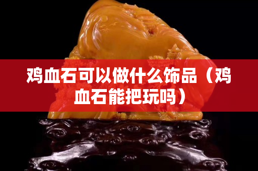 鸡血石可以做什么饰品（鸡血石能把玩吗）