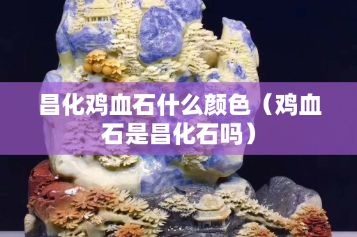 昌化鸡血石什么颜色（鸡血石是昌化石吗）