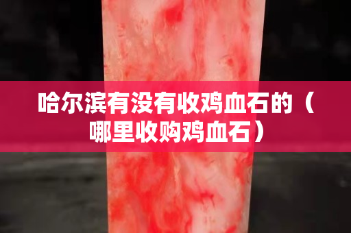 哈尔滨有没有收鸡血石的（哪里收购鸡血石）