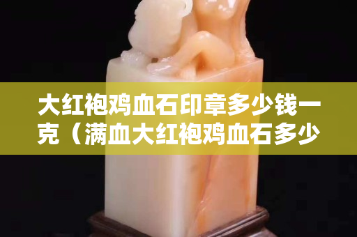 大红袍鸡血石印章多少钱一克（满血大红袍鸡血石多少钱一块）