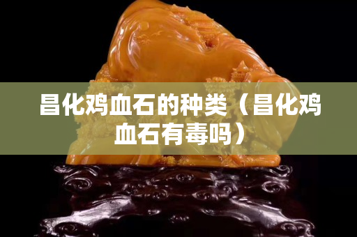 昌化鸡血石的种类（昌化鸡血石有毒吗）