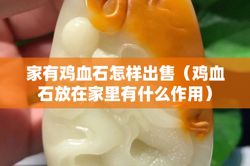 家有鸡血石怎样出售（鸡血石放在家里有什么作用）