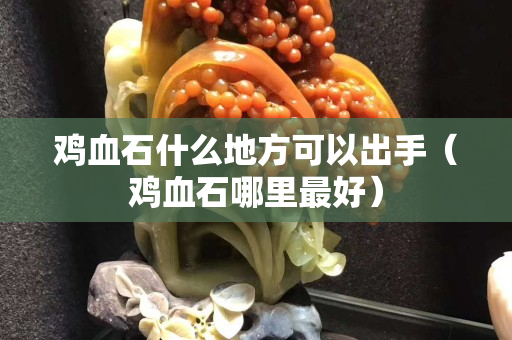 鸡血石什么地方可以出手（鸡血石哪里最好）