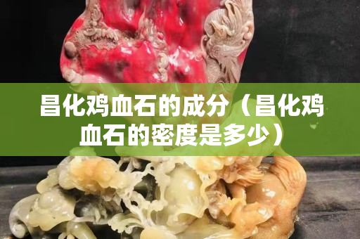 昌化鸡血石的成分（昌化鸡血石的密度是多少）