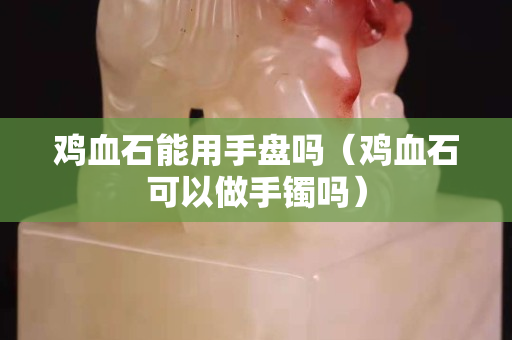 鸡血石能用手盘吗（鸡血石可以做手镯吗）