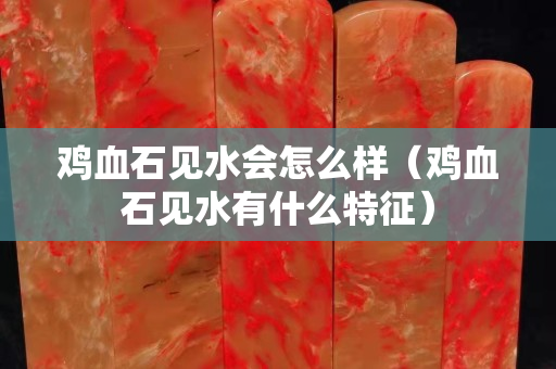 鸡血石见水会怎么样（鸡血石见水有什么特征）