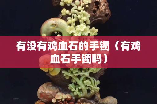 有没有鸡血石的手镯（有鸡血石手镯吗）