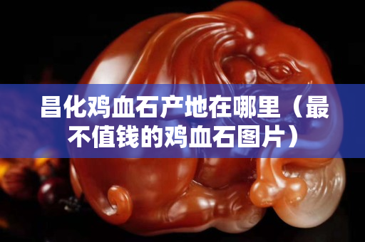昌化鸡血石产地在哪里（最不值钱的鸡血石图片）