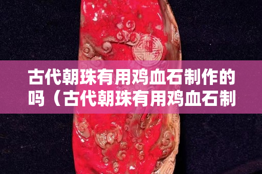 古代朝珠有用鸡血石制作的吗（古代朝珠有用鸡血石制作的吗为什么）