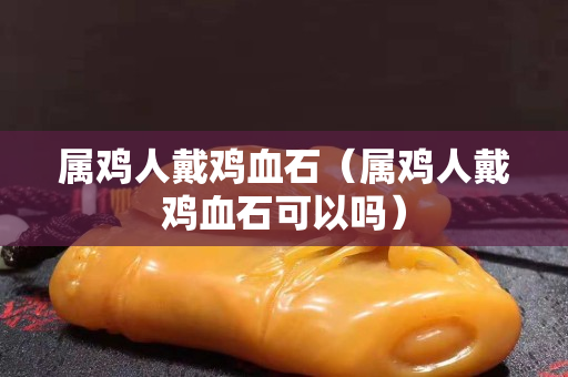 属鸡人戴鸡血石（属鸡人戴鸡血石可以吗）