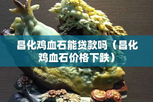 昌化鸡血石能贷款吗（昌化鸡血石价格下跌）