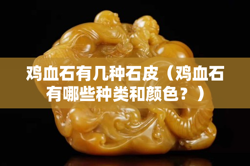 鸡血石有几种石皮（鸡血石有哪些种类和颜色？）