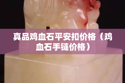 真品鸡血石平安扣价格（鸡血石手链价格）