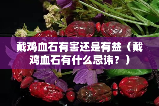戴鸡血石有害还是有益（戴鸡血石有什么忌讳？）