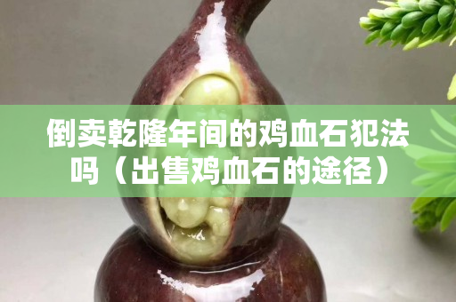 倒卖乾隆年间的鸡血石犯法吗（出售鸡血石的途径）