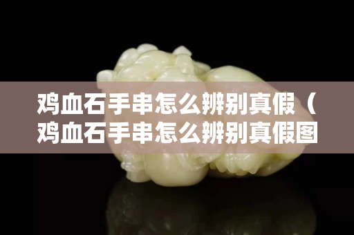 鸡血石手串怎么辨别真假（鸡血石手串怎么辨别真假图片）
