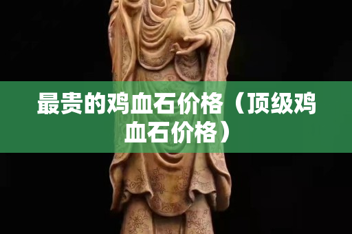 最贵的鸡血石价格（顶级鸡血石价格）