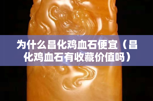 为什么昌化鸡血石便宜（昌化鸡血石有收藏价值吗）