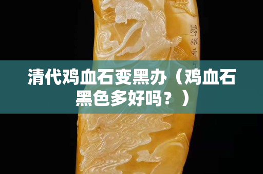 清代鸡血石变黑办（鸡血石黑色多好吗？）