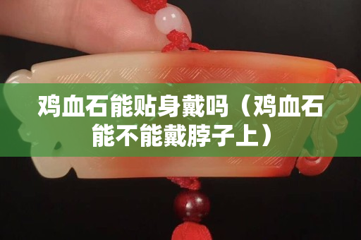 鸡血石能贴身戴吗（鸡血石能不能戴脖子上）