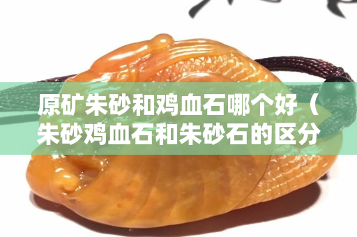 原矿朱砂和鸡血石哪个好（朱砂鸡血石和朱砂石的区分）