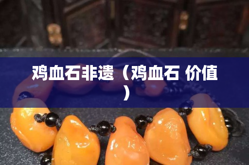 鸡血石非遗（鸡血石 价值）