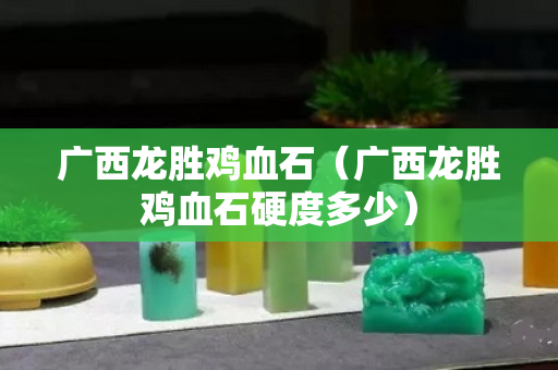 广西龙胜鸡血石（广西龙胜鸡血石硬度多少）