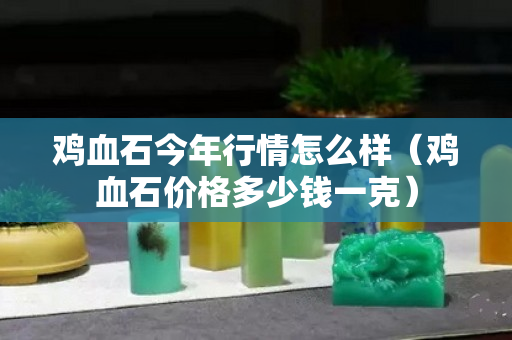 鸡血石今年行情怎么样（鸡血石价格多少钱一克）