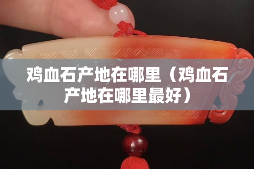 鸡血石产地在哪里（鸡血石产地在哪里最好）