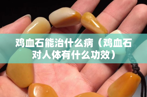 鸡血石能治什么病（鸡血石对人体有什么功效）