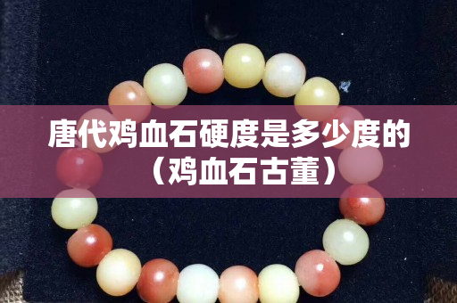 唐代鸡血石硬度是多少度的（鸡血石古董）