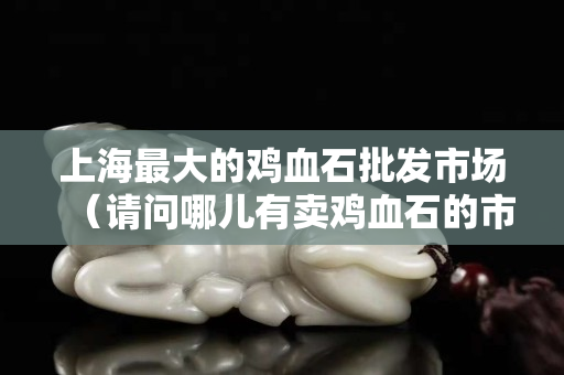 上海最大的鸡血石批发市场（请问哪儿有卖鸡血石的市场）