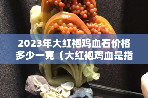2023年大红袍鸡血石价格多少一克（大红袍鸡血是指血的体积达到90%以上的鸡血石）