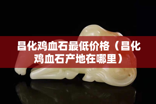 昌化鸡血石最低价格（昌化鸡血石产地在哪里）