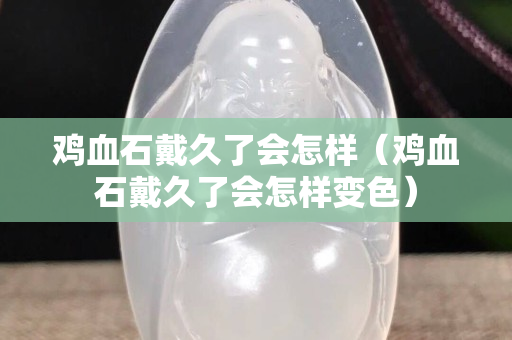 鸡血石戴久了会怎样（鸡血石戴久了会怎样变色）