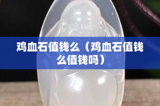 鸡血石值钱么（鸡血石值钱么值钱吗）