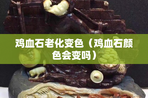 鸡血石老化变色（鸡血石颜色会变吗）
