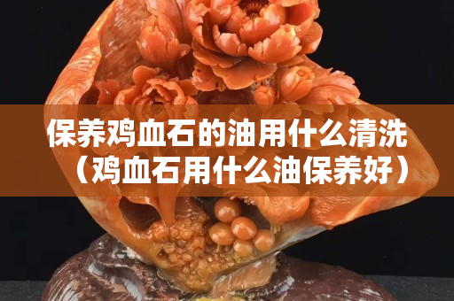 保养鸡血石的油用什么清洗（鸡血石用什么油保养好）
