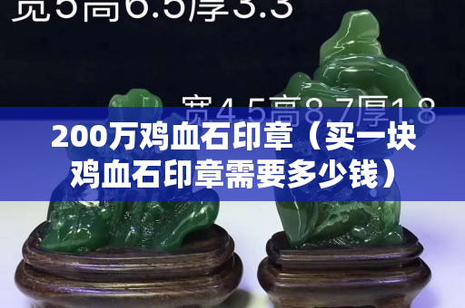 200万鸡血石印章（买一块鸡血石印章需要多少钱）